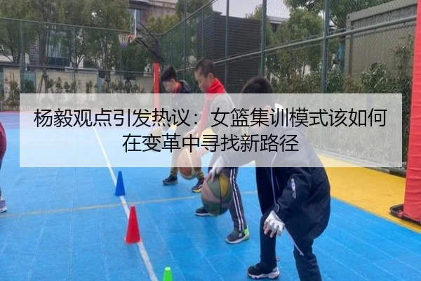 杨毅观点引发热议：女篮集训模式该如何在变革中寻找新路径