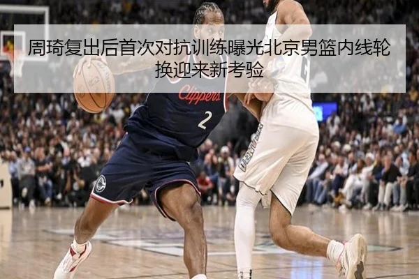 周琦复出后首次对抗训练曝光北京男篮内线轮换迎来新考验